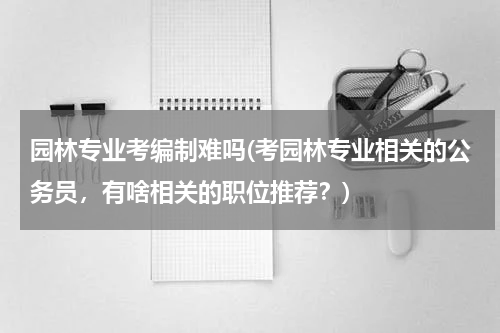 园林专业考编制难吗(考园林专业相关的公务员，有啥相关的职位推荐？)