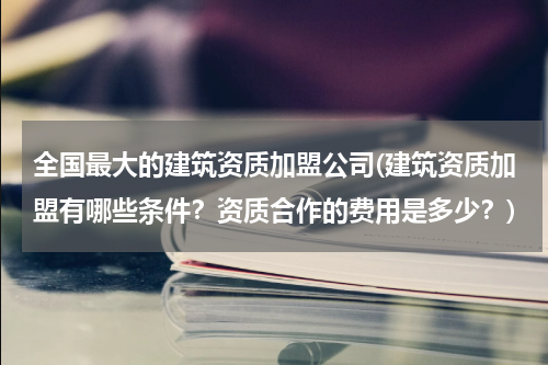 全国最大的建筑资质加盟公司(建筑资质加盟有哪些条件？资质合作的费用是多少？)