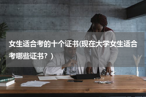 女生适合考的十个证书(现在大学女生适合考哪些证书？)