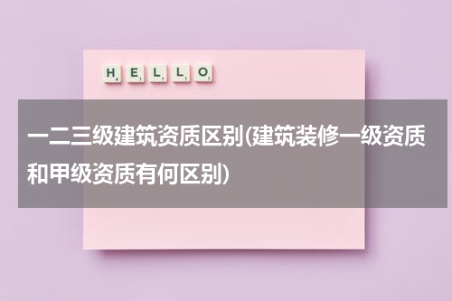 一二三级建筑资质区别(建筑装修一级资质和甲级资质有何区别)