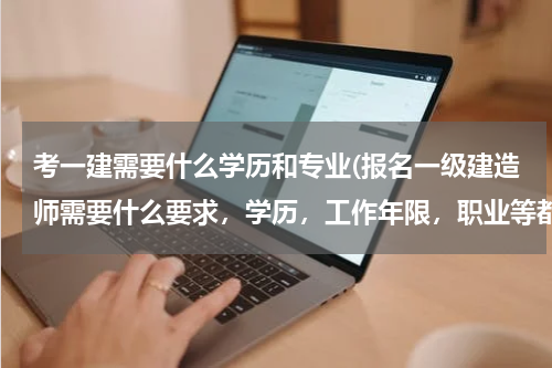 考一建需要什么学历和专业(报名一级建造师需要什么要求，学历，工作年限，职业等都有什么要求，越具体越好)