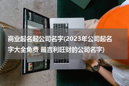 商业起名起公司名字(2023年公司起名字大全免费 最吉利旺财的公司名字)