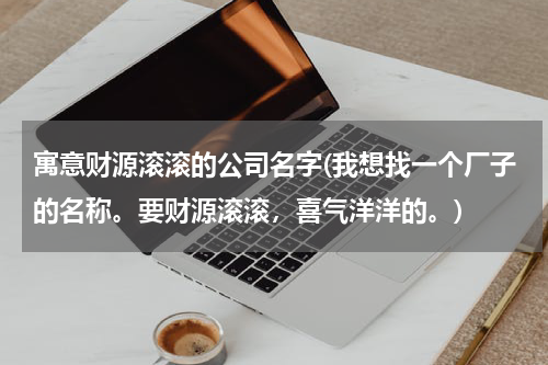 寓意财源滚滚的公司名字(我想找一个厂子的名称。要财源滚滚，喜气洋洋的。)