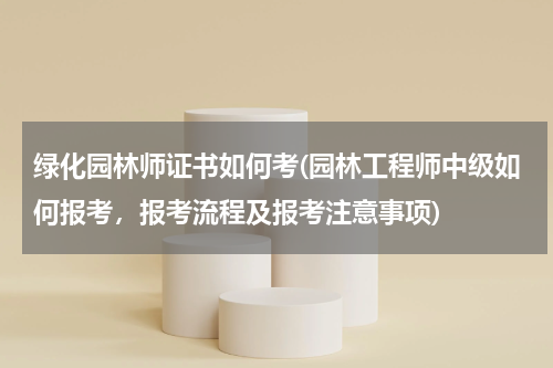 绿化园林师证书如何考(园林工程师中级如何报考，报考流程及报考注意事项)
