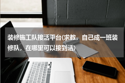 装修施工队接活平台(求教，自己成一班装修队，在哪里可以接到活)