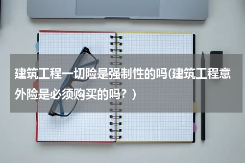 建筑工程一切险是强制性的吗(建筑工程意外险是必须购买的吗？)