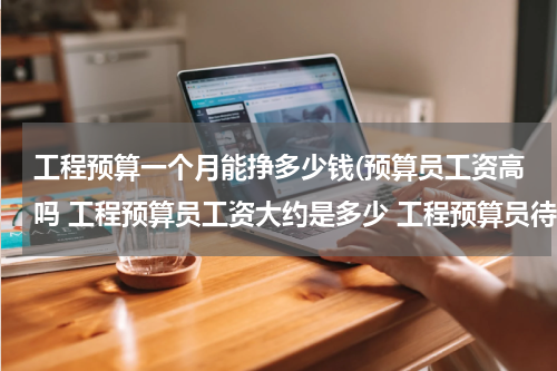 工程预算一个月能挣多少钱(预算员工资高吗 工程预算员工资大约是多少 工程预算员待遇)