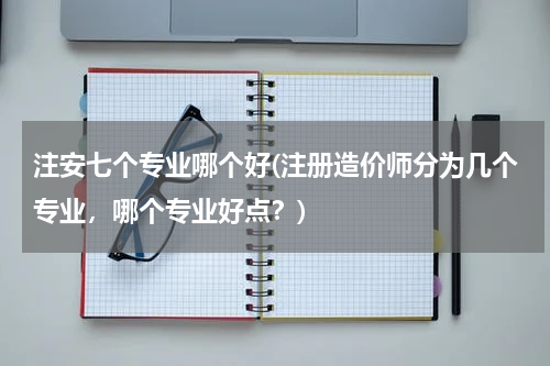 注安七个专业哪个好(注册造价师分为几个专业，哪个专业好点？)