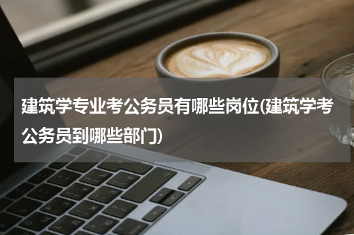 建筑学专业考公务员有哪些岗位(建筑学考公务员到哪些部门)