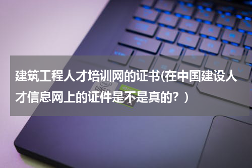 建筑工程人才培训网的证书(在中国建设人才信息网上的证件是不是真的？)