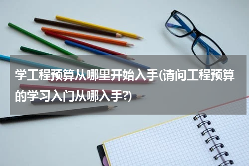 学工程预算从哪里开始入手(请问工程预算的学习入门从哪入手?)