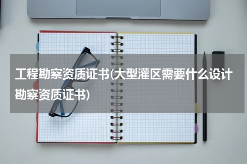 工程勘察资质证书(大型灌区需要什么设计勘察资质证书)