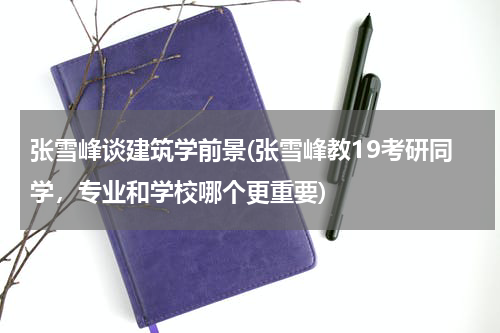 张雪峰谈建筑学前景(张雪峰教19考研同学，专业和学校哪个更重要)