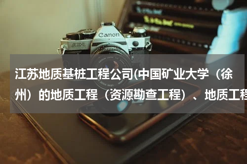 江苏地质基桩工程公司(中国矿业大学（徐州）的地质工程（资源勘查工程）、地质工程（岩土工程勘察），怎么样。)
