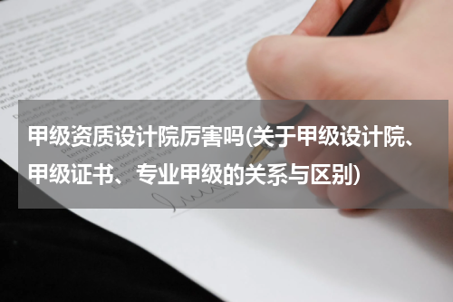 甲级资质设计院厉害吗(关于甲级设计院、甲级证书、专业甲级的关系与区别)