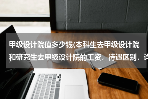 甲级设计院值多少钱(本科生去甲级设计院和研究生去甲级设计院的工资，待遇区别，详细点，求高手解答，谢谢)