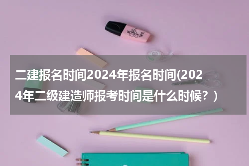 二建报名时间2024年报名时间(2024年二级建造师报考时间是什么时候？)