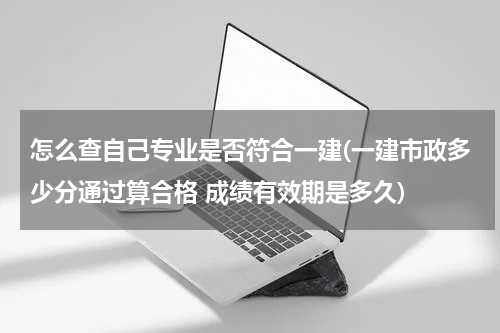 怎么查自己专业是否符合一建(一建市政多少分通过算合格 成绩有效期是多久)