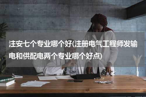 注安七个专业哪个好(注册电气工程师发输电和供配电两个专业哪个好点)