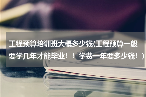 工程预算培训班大概多少钱(工程预算一般要学几年才能毕业！！学费一年要多少钱！)