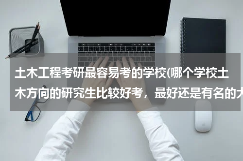 土木工程考研最容易考的学校(哪个学校土木方向的研究生比较好考，最好还是有名的大学)