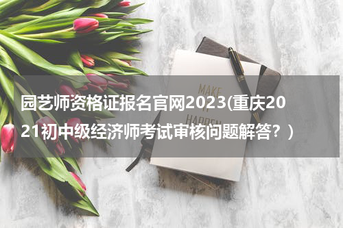 园艺师资格证报名官网2023(重庆2021初中级经济师考试审核问题解答？)