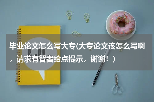 毕业论文怎么写大专(大专论文该怎么写啊，请求有智者给点提示，谢谢！)