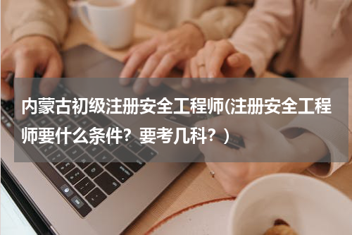 内蒙古初级注册安全工程师(注册安全工程师要什么条件？要考几科？)