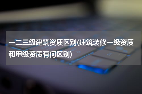 一二三级建筑资质区别(建筑装修一级资质和甲级资质有何区别)