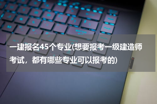 一建报名45个专业(想要报考一级建造师考试，都有哪些专业可以报考的)