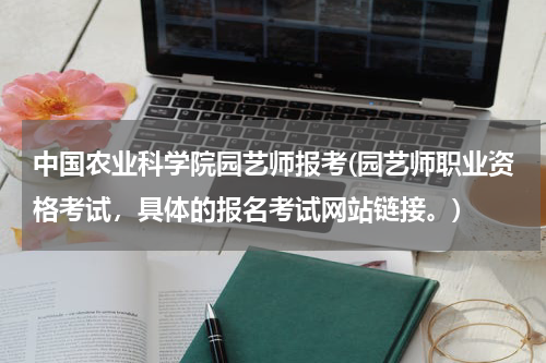 中国农业科学院园艺师报考(园艺师职业资格考试，具体的报名考试网站链接。)