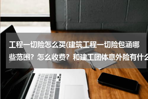 工程一切险怎么买(建筑工程一切险包涵哪些范围？怎么收费？和建工团体意外险有什么异同？)