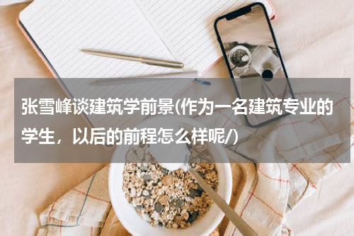 张雪峰谈建筑学前景(作为一名建筑专业的学生，以后的前程怎么样呢/)
