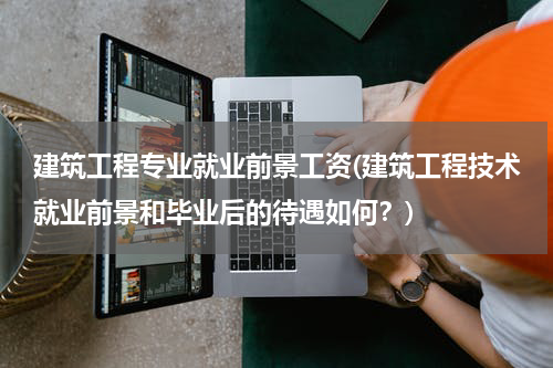 建筑工程专业就业前景工资(建筑工程技术就业前景和毕业后的待遇如何？)