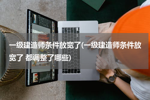 一级建造师条件放宽了(一级建造师条件放宽了 都调整了哪些)