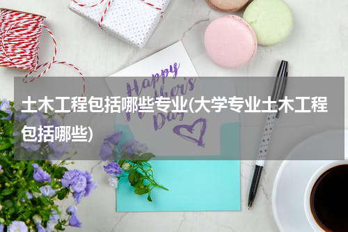 土木工程包括哪些专业(大学专业土木工程包括哪些)