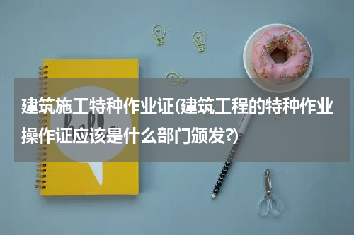 建筑施工特种作业证(建筑工程的特种作业操作证应该是什么部门颁发?)
