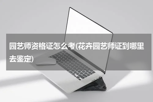 园艺师资格证怎么考(花卉园艺师证到哪里去鉴定)