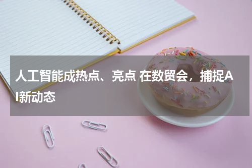 人工智能成热点、亮点 在数贸会，捕捉AI新动态