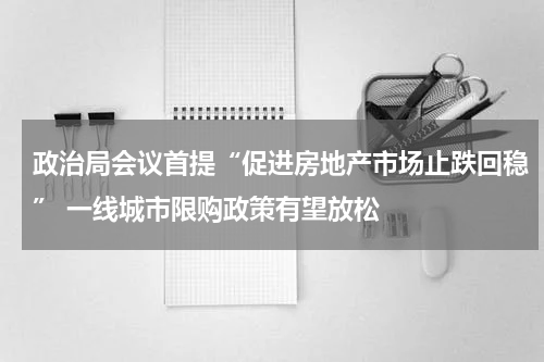 政治局会议首提“促进房地产市场止跌回稳” 一线城市限购政策有望放松