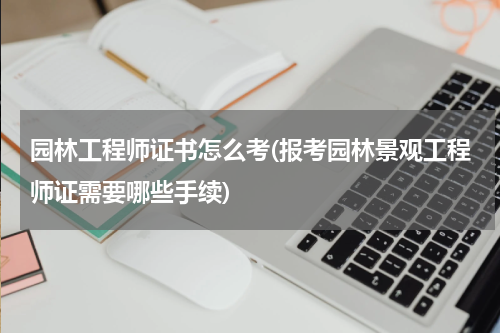 园林工程师证书怎么考(报考园林景观工程师证需要哪些手续)