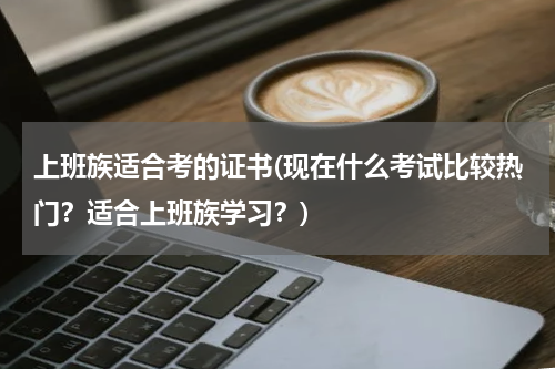 上班族适合考的证书(现在什么考试比较热门？适合上班族学习？)