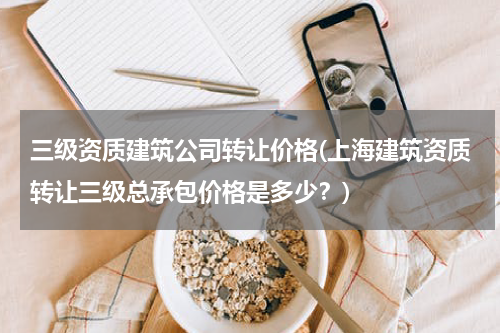 三级资质建筑公司转让价格(上海建筑资质转让三级总承包价格是多少？)