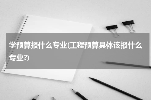 学预算报什么专业(工程预算具体该报什么专业?)