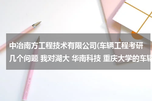 中冶南方工程技术有限公司(车辆工程考研几个问题 我对湖大 华南科技 重庆大学的车辆工程比较感兴趣 请帮我在各方面分析一下这几个学)