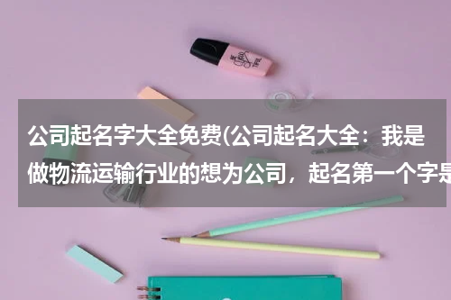 公司起名字大全免费(公司起名大全：我是做物流运输行业的想为公司，起名第一个字是中)