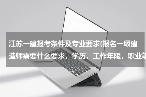 江苏一建报考条件及专业要求(报名一级建造师需要什么要求，学历，工作年限，职业等都有什么要求，越具体越好)
