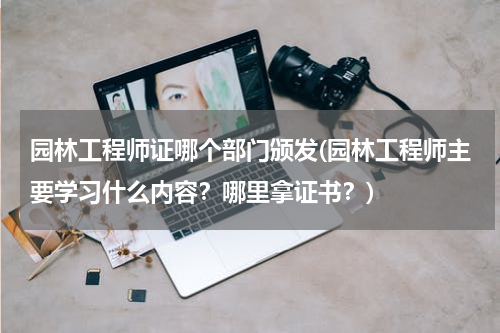 园林工程师证哪个部门颁发(园林工程师主要学习什么内容？哪里拿证书？)