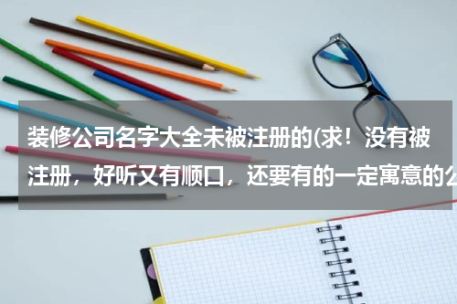 装修公司名字大全未被注册的(求！没有被注册，好听又有顺口，还要有的一定寓意的公司名称！)