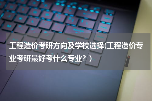 工程造价考研方向及学校选择(工程造价专业考研最好考什么专业？)